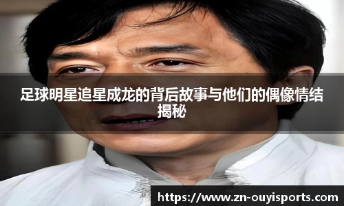 足球明星追星成龙的背后故事与他们的偶像情结揭秘
